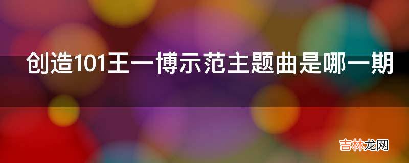创造101王一博示范主题曲是哪一期?