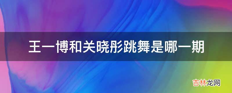 王一博和关晓彤跳舞是哪一期?