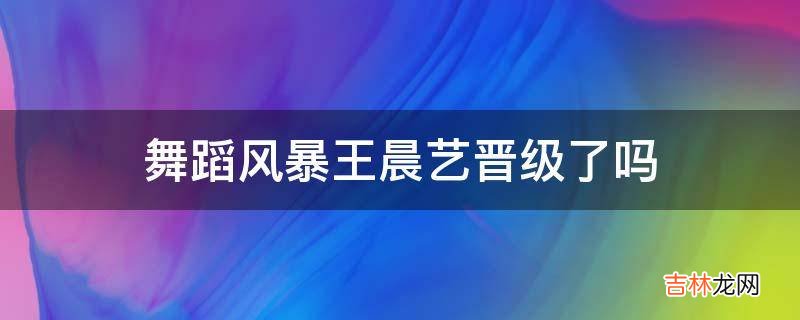 舞蹈风暴王晨艺晋级了吗?