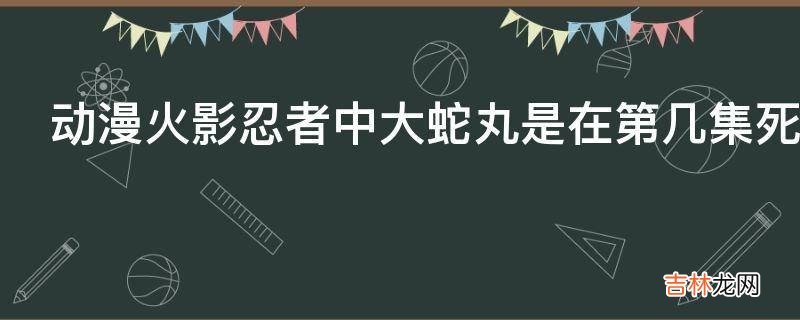 动漫火影忍者中大蛇丸是在第几集死的?