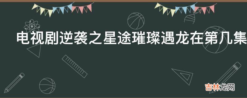 电视剧逆袭之星途璀璨遇龙在第几集?