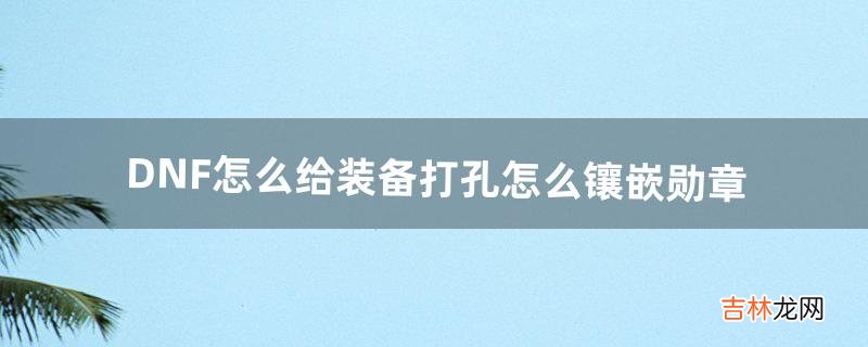 DNF怎么给装备打孔?怎么镶嵌勋章（dnf装备齐了怎么给装备打孔)