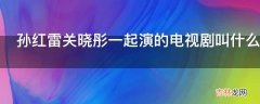 孙红雷关晓彤一起演的电视剧叫什么名字?