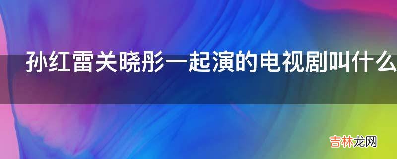 孙红雷关晓彤一起演的电视剧叫什么名字?