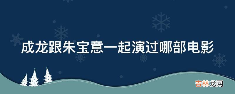 成龙跟朱宝意一起演过哪部电影?