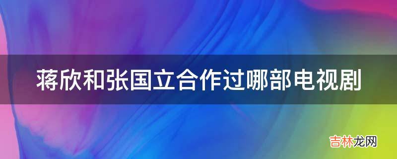 蒋欣和张国立合作过哪部电视剧?