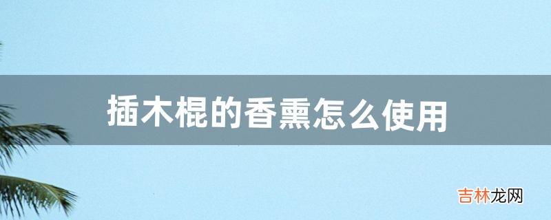 插木棍的香熏怎么使用(香熏为什么要插木棒)