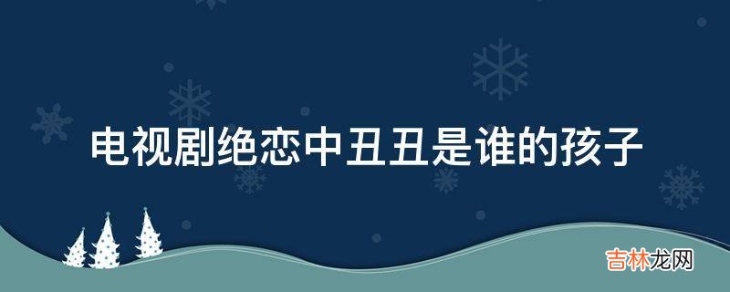 电视剧绝恋中丑丑是谁的孩子?