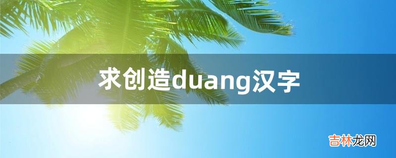 求创造duang汉字（汉字谁创造出来的)