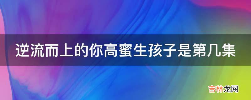 逆流而上的你高蜜生孩子是第几集?