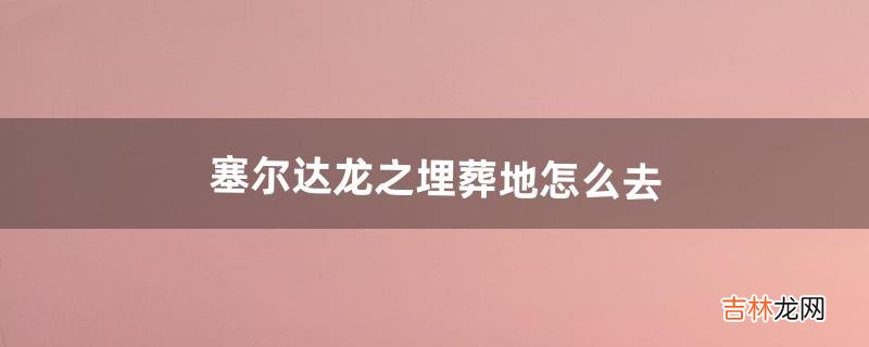 塞尔达龙之埋葬地怎么去（塞尔达封印之地怎么去)