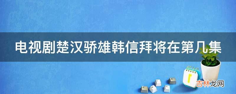 电视剧楚汉骄雄韩信拜将在第几集?