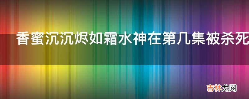 香蜜沉沉烬如霜水神在第几集被杀死的?