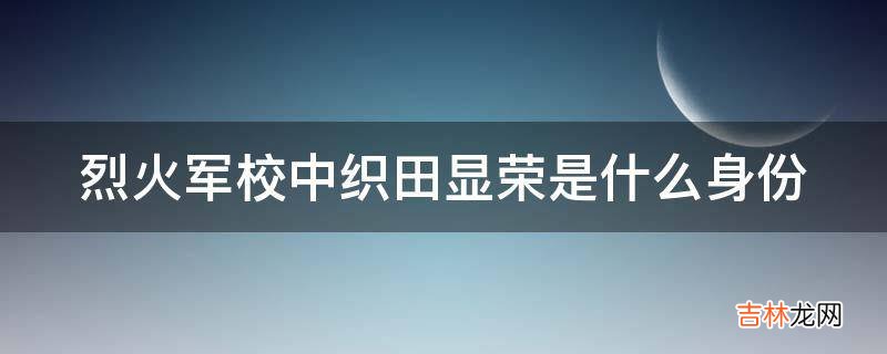 烈火军校中织田显荣是什么身份?