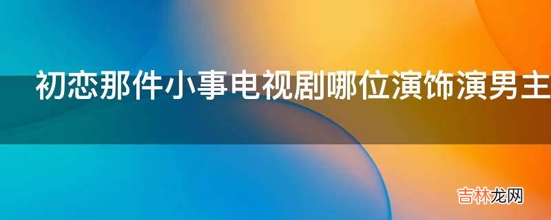 初恋那件小事电视剧哪位演饰演男主角?