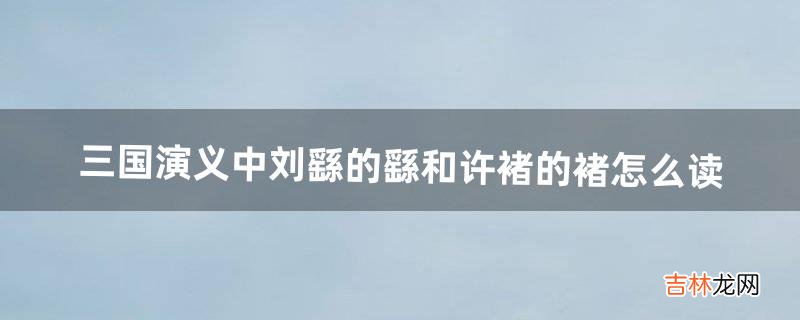 三国演义中刘繇的繇和许褚的褚怎么读(刘繇的繇的正确读音)