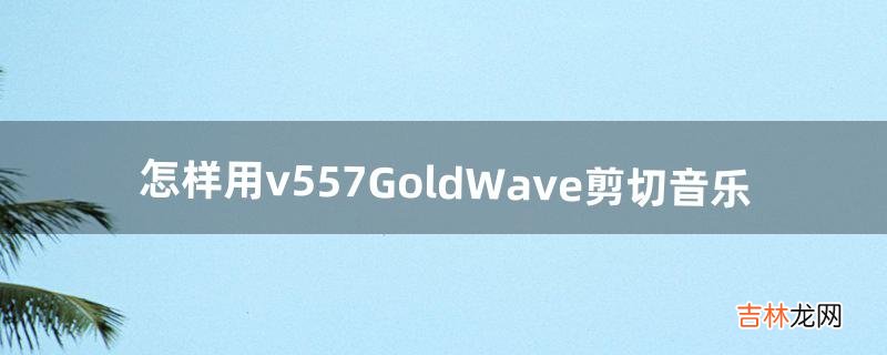 怎样用v5.57GoldWave剪切音乐