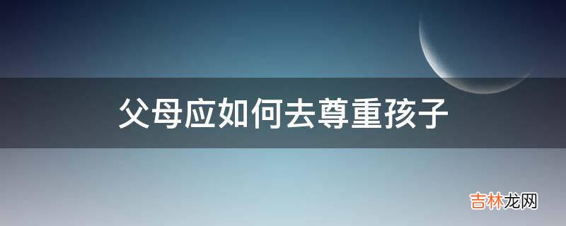 父母应如何去尊重孩子?