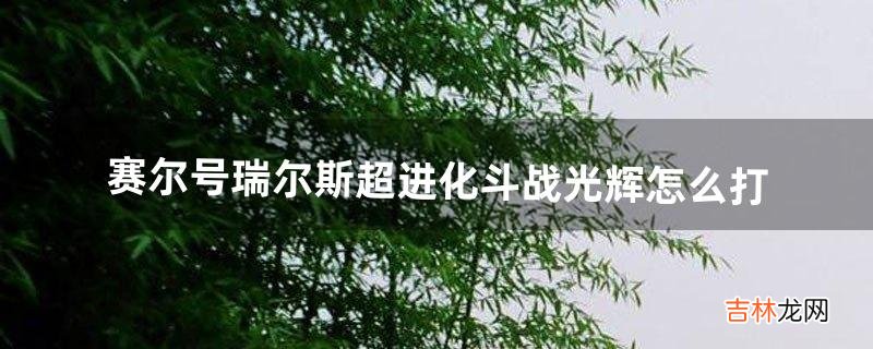 赛尔号瑞尔斯超进化斗战光辉怎么打(赛尔号斗战光辉怎么过)