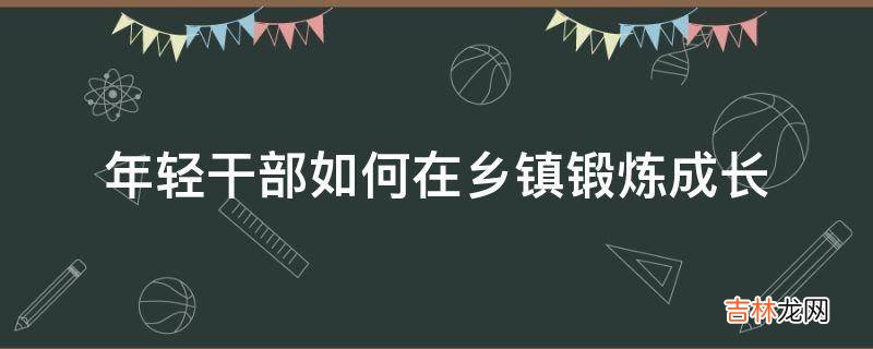 年轻干部如何在乡镇锻炼成长?