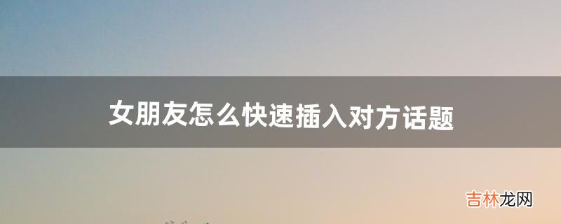女朋友怎么快速插入对方话题(怎么插入话题跟女生聊天)