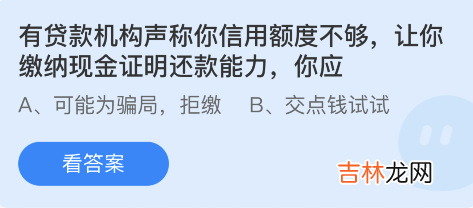 支付宝蚂蚁庄园3月18日：货款机构声称你信用额度不够让缴纳现金证明还款能力你应