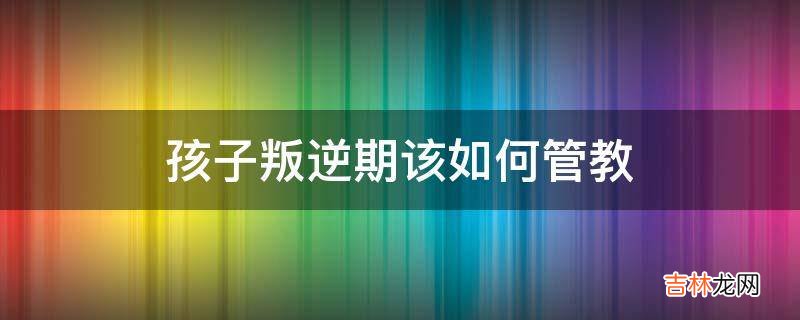 孩子叛逆期该如何管教?