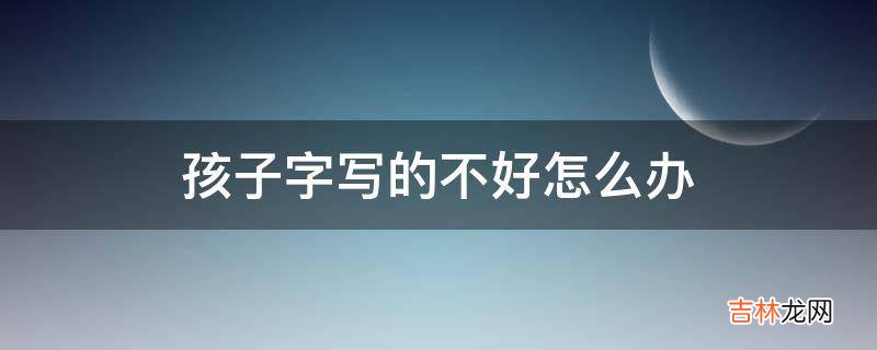 孩子字写的不好怎么办?