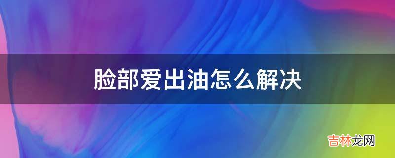 脸部爱出油怎么解决?