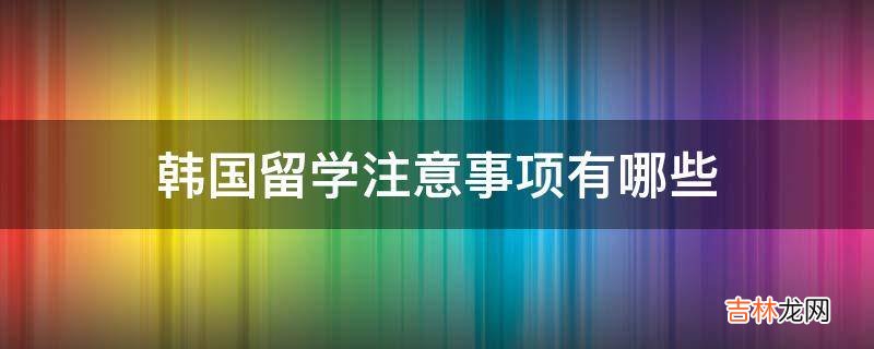 韩国留学注意事项有哪些?