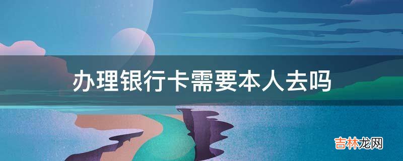 办理银行卡需要本人去吗?