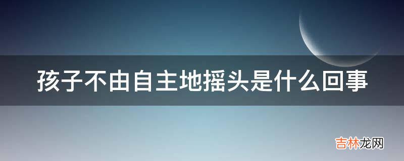 孩子不由自主地摇头是什么回事?