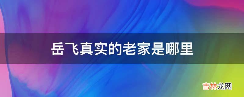 岳飞真实的老家是哪里?