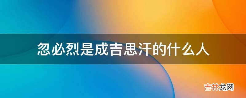 忽必烈是成吉思汗的什么人?