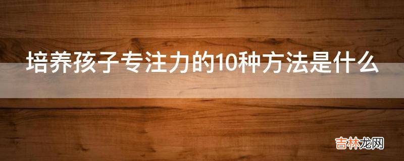 培养孩子专注力的10种方法是什么?