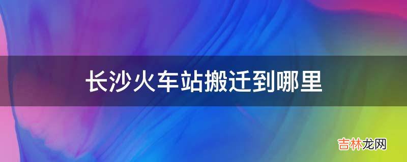 长沙火车站搬迁到哪里?