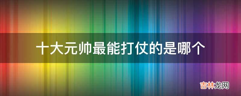 十大元帅最能打仗的是哪个?