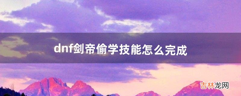 dnf剑帝偷学技能怎么完成(dnf剑帝可以偷学什么)