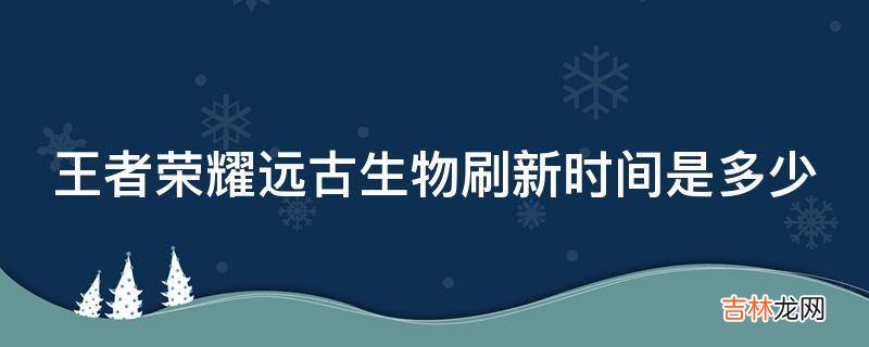 王者荣耀远古生物刷新时间是多少?