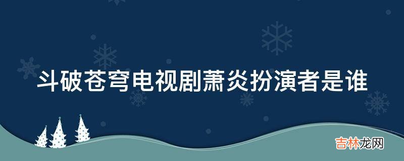 斗破苍穹电视剧萧炎扮演者是谁?