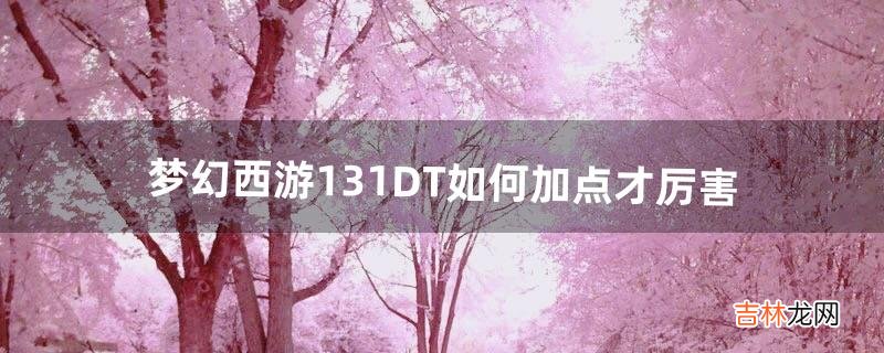 梦幻西游131DT如何加点才厉害（梦幻西游DT109伤害)