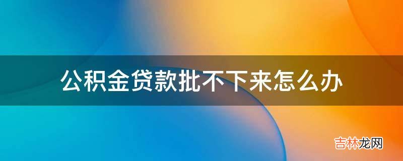公积金贷款批不下来怎么办?