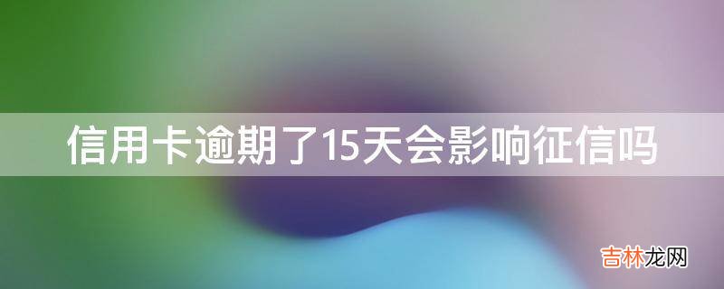 信用卡逾期了15天会影响征信吗?