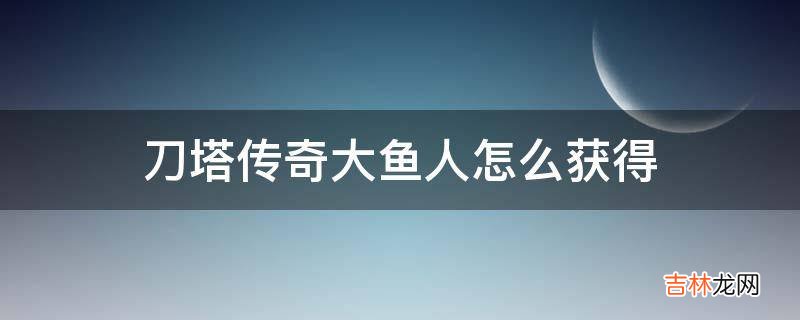 刀塔传奇大鱼人怎么获得?