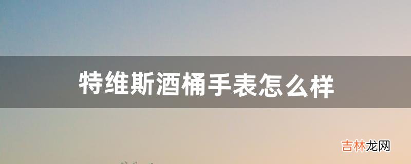 特维斯酒桶手表怎么样（十大酒桶型男士手表2000左右)