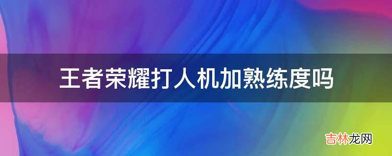 王者荣耀打人机加熟练度吗?