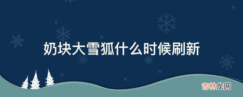 奶块大雪狐什么时候刷新?