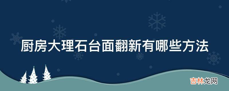 厨房大理石台面翻新有哪些方法?