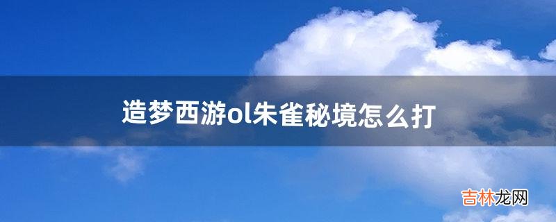 造梦西游ol朱雀秘境怎么打（造梦西游ol朱雀秘境多少级去打好)