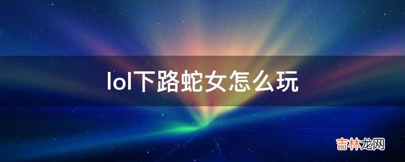 lol下路蛇女怎麽玩?